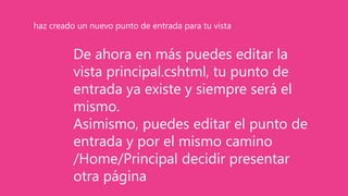 De ahora en más puedes editar la
vista principal.cshtml, tu punto de
entrada ya existe y siempre será el
mismo.
Asimismo, puedes editar el punto de
entrada y por el mismo camino
/Home/Principal decidir presentar
otra página
haz creado un nuevo punto de entrada para tu vista
 