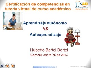 Certificación de competencias en
tutoría virtual de curso académico


         Aprendizaje autónomo
                  VS
            Autoaprendizaje


             Huberto Bertel Bertel
             Corozal, enero 28 de 2013


                                         FI-GQ-GCMU-004-015 V. 000-27-08-2011
 