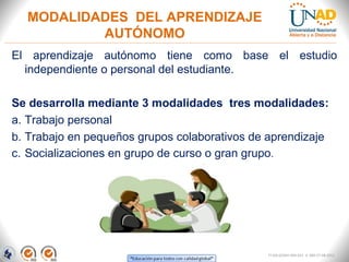 MODALIDADES DEL APRENDIZAJE
          AUTÓNOMO
El aprendizaje autónomo tiene como base el estudio
  independiente o personal del estudiante.

Se desarrolla mediante 3 modalidades tres modalidades:
a. Trabajo personal
b. Trabajo en pequeños grupos colaborativos de aprendizaje
c. Socializaciones en grupo de curso o gran grupo.




                                              FI-GQ-GCMU-004-015 V. 000-27-08-2011
 