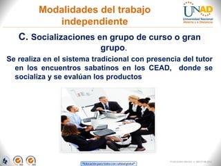 Modalidades del trabajo
            independiente
   C. Socializaciones en grupo de curso o gran
                           grupo.
Se realiza en el sistema tradicional con presencia del tutor
  en los encuentros sabatinos en los CEAD, donde se
  socializa y se evalúan los productos




                                               FI-GQ-GCMU-004-015 V. 000-27-08-2011
 
