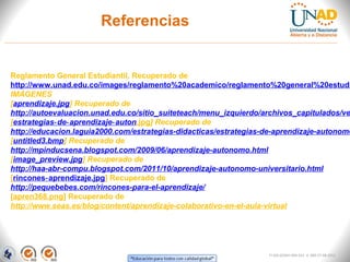 Referencias


Reglamento General Estudiantil, Recuperado de
http://www.unad.edu.co/images/reglamento%20academico/reglamento%20general%20estudi
IMÁGENES
[aprendizaje.jpg] Recuperado de
http://autoevaluacion.unad.edu.co/sitio_suiteteach/menu_izquierdo/archivos_capitulados/ve
[estrategias‑ de‑ aprendizaje‑ auton.jpg] Recuperado de
http://educacion.laguia2000.com/estrategias-didacticas/estrategias-de-aprendizaje-autonomo
[untitled3.bmp] Recuperado de
http://mpinducsena.blogspot.com/2009/06/aprendizaje-autonomo.html
[image_preview.jpg] Recuperado de
http://haa-abr-compu.blogspot.com/2011/10/aprendizaje-autonomo-universitario.html
[rincones‑ aprendizaje.jpg] Recuperado de
http://pequebebes.com/rincones-para-el-aprendizaje/
[apren368.png] Recuperado de
http://www.seas.es/blog/content/aprendizaje-colaborativo-en-el-aula-virtual




                                                                   FI-GQ-GCMU-004-015 V. 000-27-08-2011
 