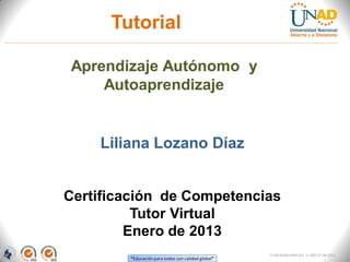Tutorial

Aprendizaje Autónomo y
    Autoaprendizaje


    Liliana Lozano Díaz


Certificación de Competencias
          Tutor Virtual
         Enero de 2013
                                                    FI-GQ-GCMU-004-015 V. 000-27-08-2011
        “Educación para todos con calidad global”
 