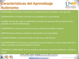 Características del Aprendizaje
Autónomo
RESPONSABLE: Demuestra compromiso y cumplimiento con sus deberes como aprendiz.

CENTRADO EN EL ESTUDIO: El docente es un facilitador de su aprendizaje.

FLEXIBLE: Permite que cada uno administre su tiempo y la ejecución de las tareas sin estar
sometido a un horario determinado

COLABORATIVO: Interactúa con otras personas y fomenta el trabajo en equipo.

CREATIVO: Busca solución a problemas relacionados con el aprendizaje.

AUTOMOTIVADOR: La motivación parte de cada uno, no del docente.

AUTODEPENDIENTE: No necesita supervisión por parte del docente, se hace responsable de su
deber y solo pide una asesoría básica en el tema.

DESARROLLA CAPACIDADES: Busca y maneja la información, soluciona problemas y trabaja en
equipo.
                       Tomado Martínez Ángela, Recuperado el 21 de enero de 2013 en
                       http://cartagomoda.blogspot.com/2009/06/caracteristicas-del-aprendizaje.html
                                                                                                      FI-GQ-GCMU-004-015 V. 000-27-08-2011
                                         “Educación para todos con calidad global”
 