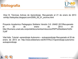 Bibliografía

 Díaz B. Técnicas Activas de Aprendizaje. Recuperado el 21 de enero de 2013
 enhttp://betsydiaz.blogspot.com/2009_09_01_archive.html


 Proyecto Academico Pedagogico Solidario Versión 3.0. UNAD 2011Recuperado
 el          20         de           enero        de        2013          en
 http://thumano.unad.edu.co/portal/documentos/induccion/PAP%20solidario%20v
 3.pdf


 Vital Adis. Tutorial –aprendizaje Autonomo – autoaprendizaje Recuperado el 20 de
 enero de 2013 en http://www.slideshare.net/AVVITALC1/aprendizaje-autonomo-
 autoaprendizaje




                                                                          FI-GQ-GCMU-004-015 V. 000-27-08-2011
                              “Educación para todos con calidad global”
 