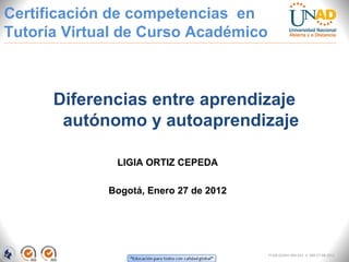 Certificación de competencias en
Tutoría Virtual de Curso Académico



      Diferencias entre aprendizaje
       autónomo y autoaprendizaje

              LIGIA ORTIZ CEPEDA

             Bogotá, Enero 27 de 2012




                                        FI-GQ-GCMU-004-015 V. 000-27-08-2011
 