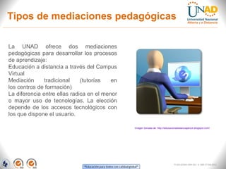 Tipos de mediaciones pedagógicas

La UNAD ofrece dos mediaciones
pedagógicas para desarrollar los procesos
de aprendizaje:
Educación a distancia a través del Campus
Virtual
Mediación      tradicional    (tutorías   en
los centros de formación)
La diferencia entre ellas radica en el menor
o mayor uso de tecnologías. La elección
depende de los accesos tecnológicos con
los que dispone el usuario.

                                               Imagen tomada de: http://educacionadistanciajancot.blogspot.com/




                                                                                FI-GQ-GCMU-004-015 V. 000-27-08-2011
 