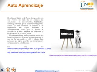 Auto Aprendizaje

El autoaprendizaje es la forma de aprender por
uno mismo. Se trata de un proceso de
adquisición     de conocimientos, habilidades,
valores y actitudes, que la persona realiza por su
cuenta ya sea mediante el estudio o la
experiencia.     Un     sujeto    enfocado       al
autoaprendizaje busca por sí mismo la
información y lleva adelante las prácticas o
experimentos de la misma forma.
   El autoaprendizaje suele comenzar como un
juego, aunque con el tiempo se descubre que lo
que se ha aprendido es útil y valioso. Las
personas que logran aprender por sí mismas son
conocidas como autodidactas.

Lee                   todo                     en:
Definición de autoaprendizaje - Qué es, Significado y Concepto

http://definicion.de/autoaprendizaje/#ixzz2JE67Zx6x
                                                         Imagen tomada de: http://elauto-aprendizaje.blogspot.com/2011/07/mision.html




                                                                                                 FI-GQ-GCMU-004-015 V. 000-27-08-2011
 