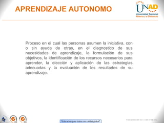 APRENDIZAJE AUTONOMO



  Proceso en el cual las personas asumen la iniciativa, con
  o sin ayuda de otras, en el diagnostico de sus
  necesidades de aprendizaje, la formulación de sus
  objetivos, la identificación de los recursos necesarios para
  aprender, la elección y aplicación de las estrategias
  adecuadas y la evaluación de los resultados de su
  aprendizaje.




                                                          FI-GQ-GCMU-004-015 V. 000-27-08-2011
 