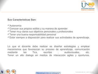 Sus Características Son:

Autonomía 
Conocer sus propios estilos y su manera de aprender
Tener muy claros sus objetivos personales y profesionales
Tener una buena responsabilidad personal
Estar siempre a disposición para realizar sus actividades de aprendizaje.


Lo  que  el  docente  debe  realizar  es  diseñar  estrategias  y  emplear 
mecanismos  que  favorezcan  su  proceso  de  aprendizaje,  comunicación 
mediante       las     Tics,    escritos      ,     audiovisuales,      etc.
Tener  un  alto  dialogo  en  medios  de  interacción  agiles  y  oportunos.




                                                              FI-GQ-GCMU-004-015 V. 000-27-08-2011
 