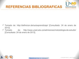 REFERENCIAS BIBLIOGRAFICAS




 Tomado  de:  http://definicion.de/autoaprendizaje/  [Consultado:  24  de  enero  de 
  2013].
 Tomado    de:  http://www.unad.edu.co/admisiones/metodologia-de-estudio/ 
  [Consultado: 24 de enero de 2013].




                                                                   FI-GQ-GCMU-004-015 V. 000-27-08-2011
 