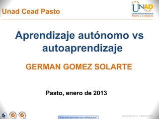 Unad Cead Pasto


   Aprendizaje autónomo vs
       autoaprendizaje
      GERMAN GOMEZ SOLARTE


           Pasto, enero de 2013


                                  FI-GQ-GCMU-004-015 V. 000-27-08-2011
 
