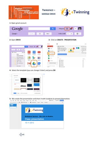 TWINSPACE –
GOOGLE DRIVE

1- Open gmail account

2- Open DRIVE

3- Click on CREATE - PRESENTATION

4- Select the template (you can change it later) and press OK

5- We create the presentation and share it with students to present themselves

1

MF.

 
