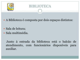 BIBLIOTECAA Biblioteca é composta por dois espaços distintos:Sala de leitura;Sala multimédia.    Junto à entrada da biblioteca está o balcão de atendimento, com funcionários disponíveis para auxiliar. 