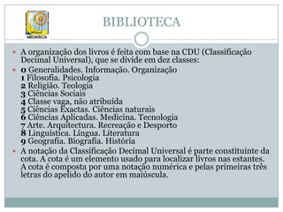 BIBLIOTECAA organização dos livros é feita com base na CDU (Classificação Decimal Universal), que se divide em dez classes:0 Generalidades. Informação. Organização1 Filosofia. Psicologia 2 Religião. Teologia 3 Ciências Sociais 4 Classe vaga, não atribuída 5 Ciências Exactas. Ciências naturais 6 Ciências Aplicadas. Medicina. Tecnologia 7 Arte. Arquitectura. Recreação e Desporto 8 Linguística. Língua. Literatura 9 Geografia. Biografia. HistóriaA notação da Classificação Decimal Universal é parte constituinte da cota. A cota é um elemento usado para localizar livros nas estantes.  A cota é composta por uma notação numérica e pelas primeiras três letras do apelido do autor em maiúscula. 