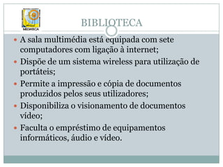 BIBLIOTECAA sala multimédia está equipada com sete computadores com ligação à internet;Dispõe de um sistema wireless para utilização de portáteis;Permite a impressão e cópia de documentos produzidos pelos seus utilizadores;Disponibiliza o visionamento de documentos vídeo;Faculta o empréstimo de equipamentos informáticos, áudio e vídeo.