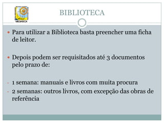 BIBLIOTECAPara utilizar a Biblioteca basta preencher uma ficha de leitor.Depois podem ser requisitados até 3 documentos pelo prazo de:1 semana: manuais e livros com muita procura