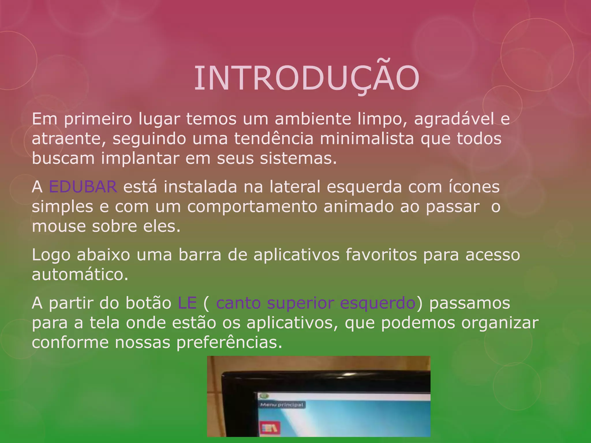 INTRODUÇÃO 
Em primeiro lugar temos um ambiente limpo, agradável e 
atraente, seguindo uma tendência minimalista que todos 
buscam implantar em seus sistemas. 
A EDUBAR está instalada na lateral esquerda com ícones 
simples e com um comportamento animado ao passar o 
mouse sobre eles. 
Logo abaixo uma barra de aplicativos favoritos para acesso 
automático. 
A partir do botão LE ( canto superior esquerdo) passamos 
para a tela onde estão os aplicativos, que podemos organizar 
conforme nossas preferências. 
 