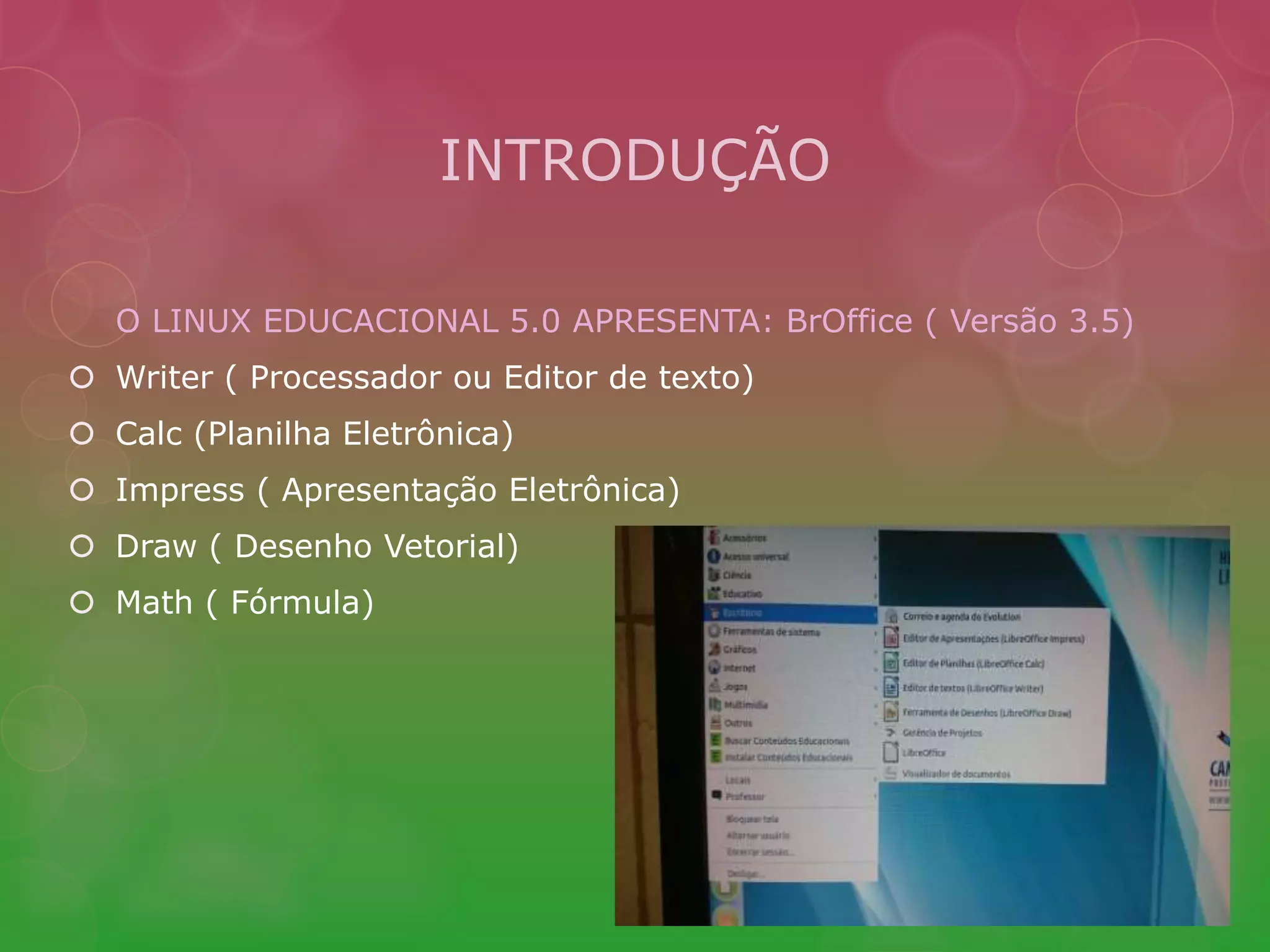 INTRODUÇÃO 
O LINUX EDUCACIONAL 5.0 APRESENTA: BrOffice ( Versão 3.5) 
 Writer ( Processador ou Editor de texto) 
 Calc (Planilha Eletrônica) 
 Impress ( Apresentação Eletrônica) 
 Draw ( Desenho Vetorial) 
 Math ( Fórmula) 
 