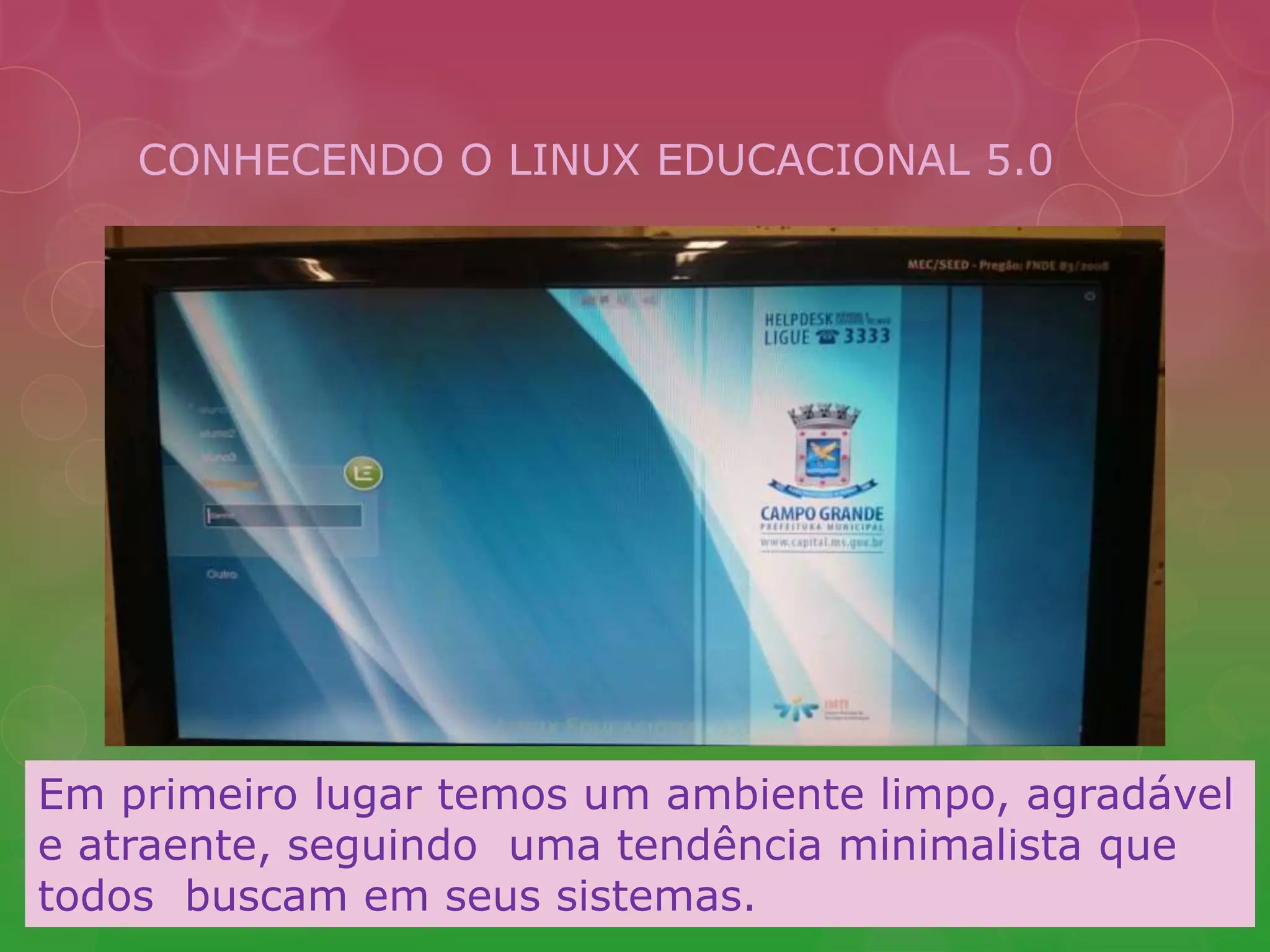 CONHECENDO O LINUX EDUCACIONAL 5.0 
Em primeiro lugar temos um ambiente limpo, agradável 
e atraente, seguindo uma tendência minimalista que 
todos buscam em seus sistemas. 
 