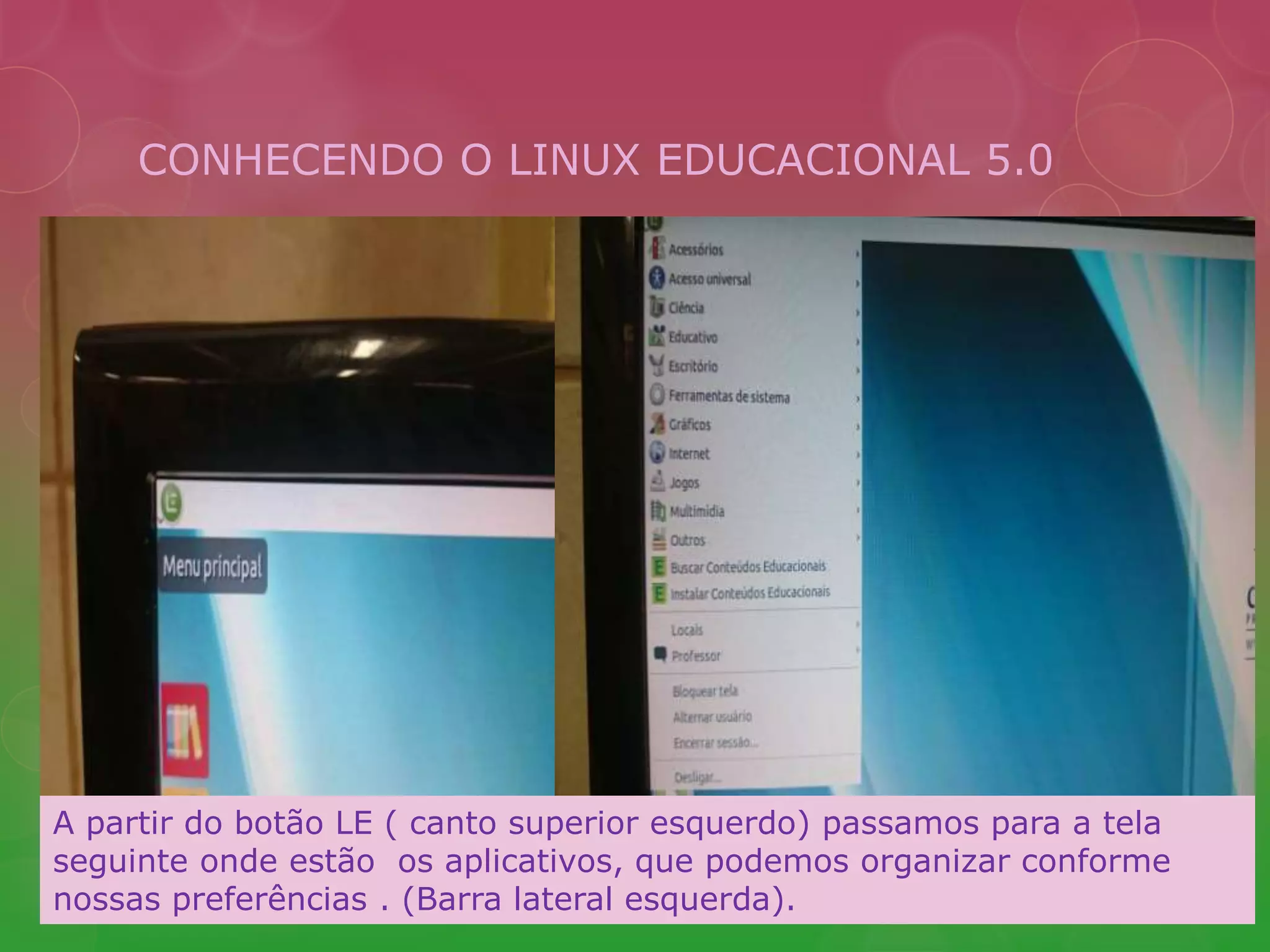 CONHECENDO O LINUX EDUCACIONAL 5.0 
A partir do botão LE ( canto superior esquerdo) passamos para a tela 
seguinte onde estão os aplicativos, que podemos organizar conforme 
nossas preferências . (Barra lateral esquerda). 
 