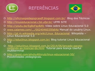 REFERÊNCIAS 
 http://oficinaspedagogicasdf.blogspot.com.br/ Blog dos Técnicos 
 http://linuxeducacional.c3sl.ufpr.br/ UFPR SITE 
 http://youtu.be/EgBoFqyBAfc Vídeo sobre Linux Educacional 5.0 
 www.calameo.com/.../0024046035fa64a Manual do usuário Linux. 
 http://pt.m.wikipedia.org/wiki/Linux_Educacional Wikipédia – 
Linux Educacional 5.0 
 http://educlinux.blogspot.com.br/ Blog tutorial Linux Educacional 
5.0 
 http://educlinux.blogspot.com.br/2014/06/lancado-pacote-contendo- 
as-licencas-do.html Tutorial para licença Userful 
multiterminal 
 http://prezi.com/ehvhy4ttnrub/linux-educacional-50/ 
Possibilidades pedagógicas. 
 