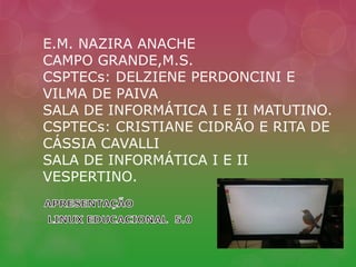 E.M. NAZIRA ANACHE 
CAMPO GRANDE,M.S. 
CSPTECs: DELZIENE PERDONCINI E 
VILMA DE PAIVA 
SALA DE INFORMÁTICA I E II MATUTINO. 
CSPTECs: CRISTIANE CIDRÃO E RITA DE 
CÁSSIA CAVALLI 
SALA DE INFORMÁTICA I E II 
VESPERTINO. 
 