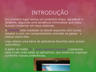 INTRODUÇÃO 
Em primeiro lugar temos um ambiente limpo, agradável e 
atraente, seguindo uma tendência minimalista que todos 
buscam implantar em seus sistemas. 
A EDUBAR está instalada na lateral esquerda com ícones 
simples e com um comportamento animado ao passar o 
mouse sobre eles. 
Logo abaixo uma barra de aplicativos favoritos para acesso 
automático. 
A partir do botão LE ( canto superior esquerdo) passamos 
para a tela onde estão os aplicativos, que podemos organizar 
conforme nossas preferências. 
 