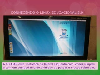 CONHECENDO O LINUX EDUCACIONAL 5.0 
A EDUBAR está instalada na lateral esquerda com ícones simples 
e com um comportamento animado ao passar o mouse sobre eles. 
 