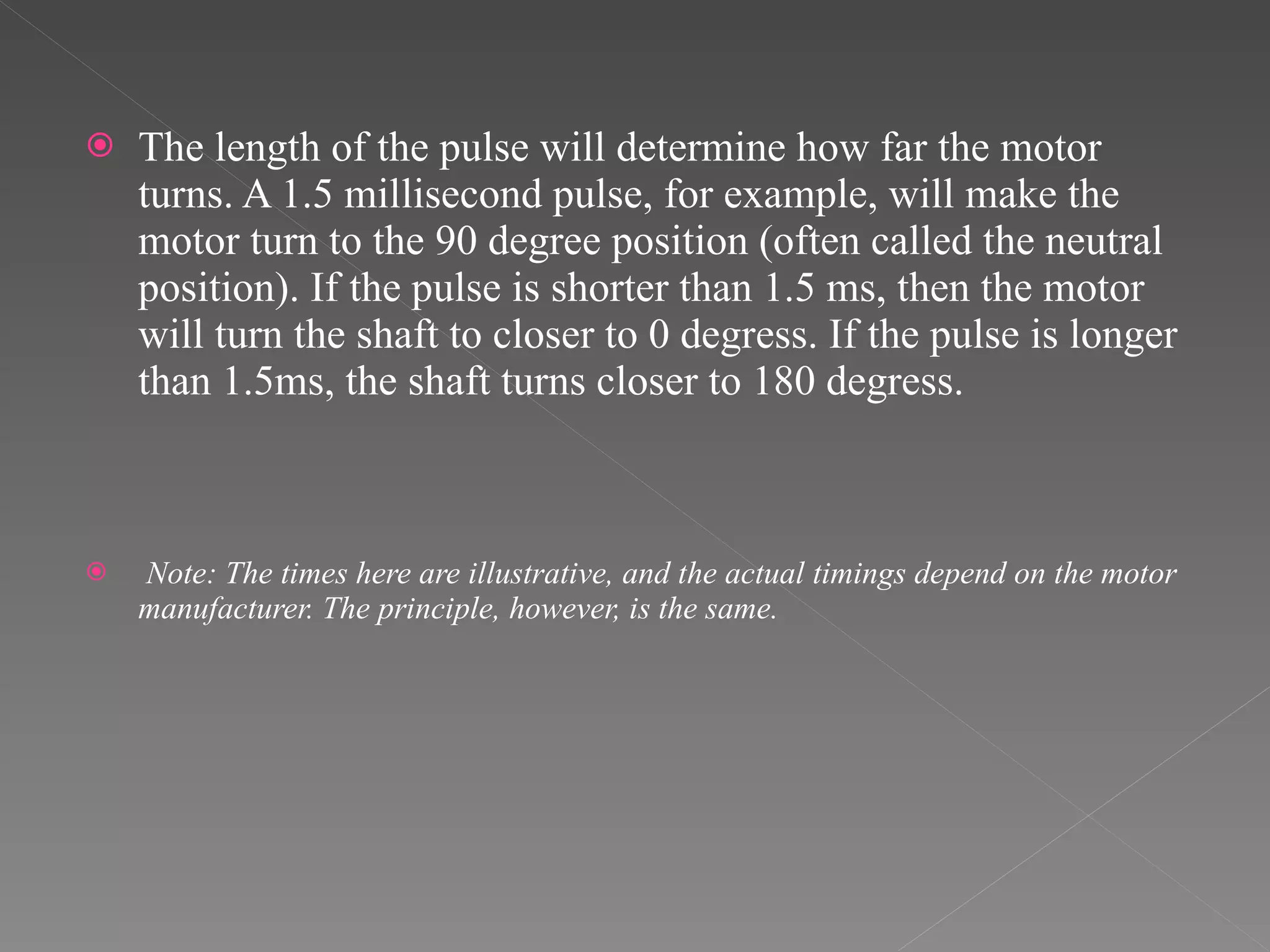 The length of the pulse will determine how far the motor turns. A 1.5 millisecond pulse, for example, will make the motor turn to the 90 degree position (often called the neutral position). If the pulse is shorter than 1.5 ms, then the motor will turn the shaft to closer to 0 degress. If the pulse is longer than 1.5ms, the shaft turns closer to 180 degress.   Note: The times here are illustrative, and the actual timings depend on the motor manufacturer. The principle, however, is the same. 