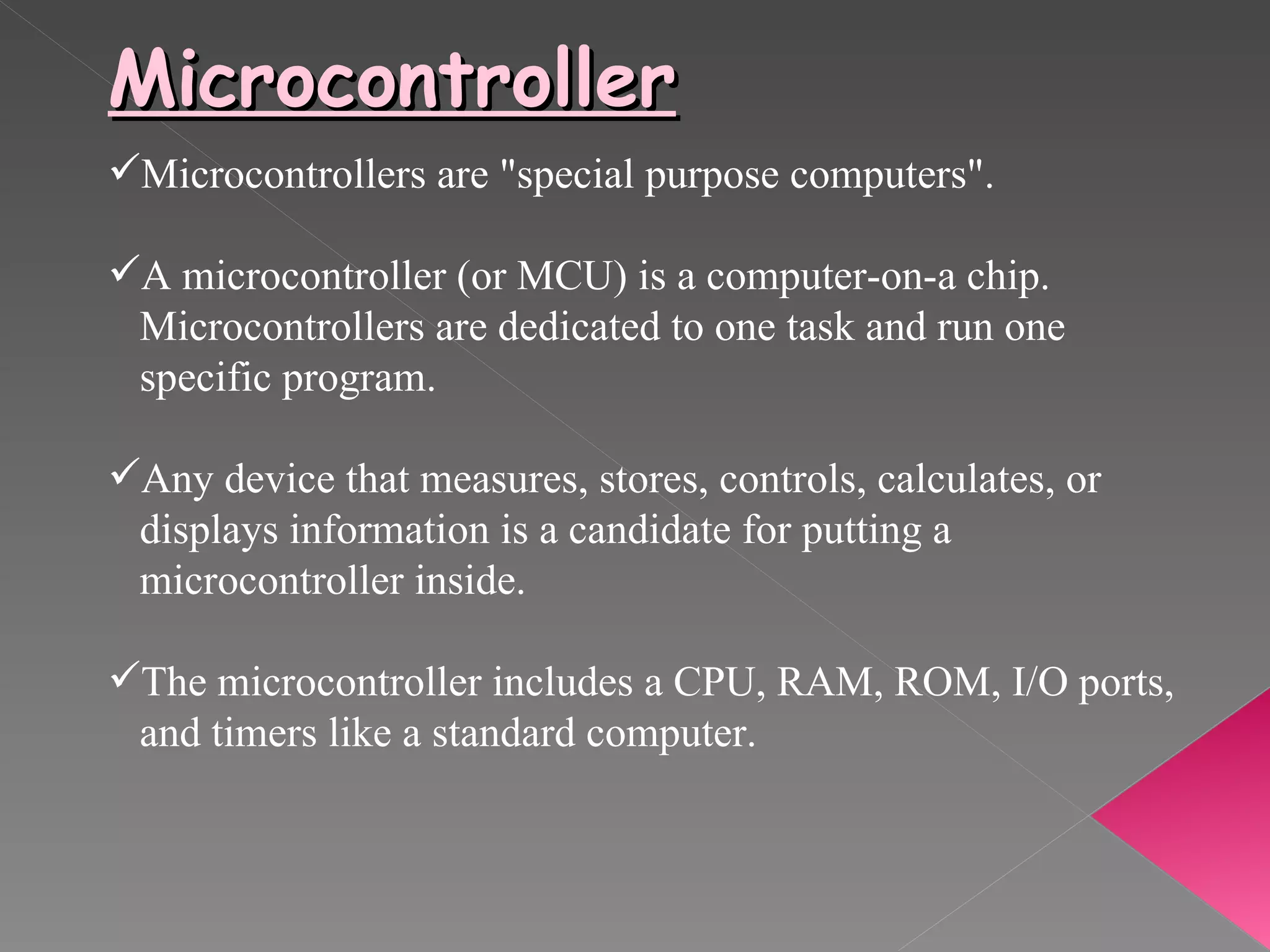 Microcontroller Microcontrollers are "special purpose computers". A microcontroller (or MCU) is a computer-on-a chip. Microcontrollers are dedicated to one task and run one specific program. Any device that measures, stores, controls, calculates, or  displays information is a candidate for putting a  microcontroller inside.  The microcontroller includes a CPU, RAM, ROM, I/O ports,  and timers like a standard computer. 