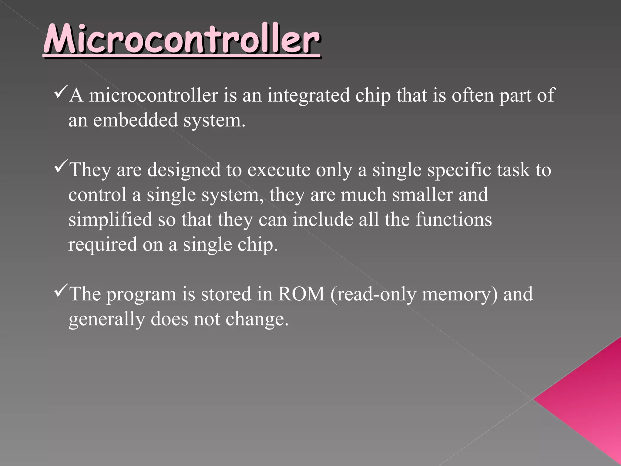 Microcontroller A microcontroller is an integrated chip that is often part of  an embedded system. They are designed to execute only a single specific task to  control a single system, they are much smaller and  simplified so that they can include all the functions  required on a single chip. The program is stored in ROM (read-only memory) and generally does not change. 