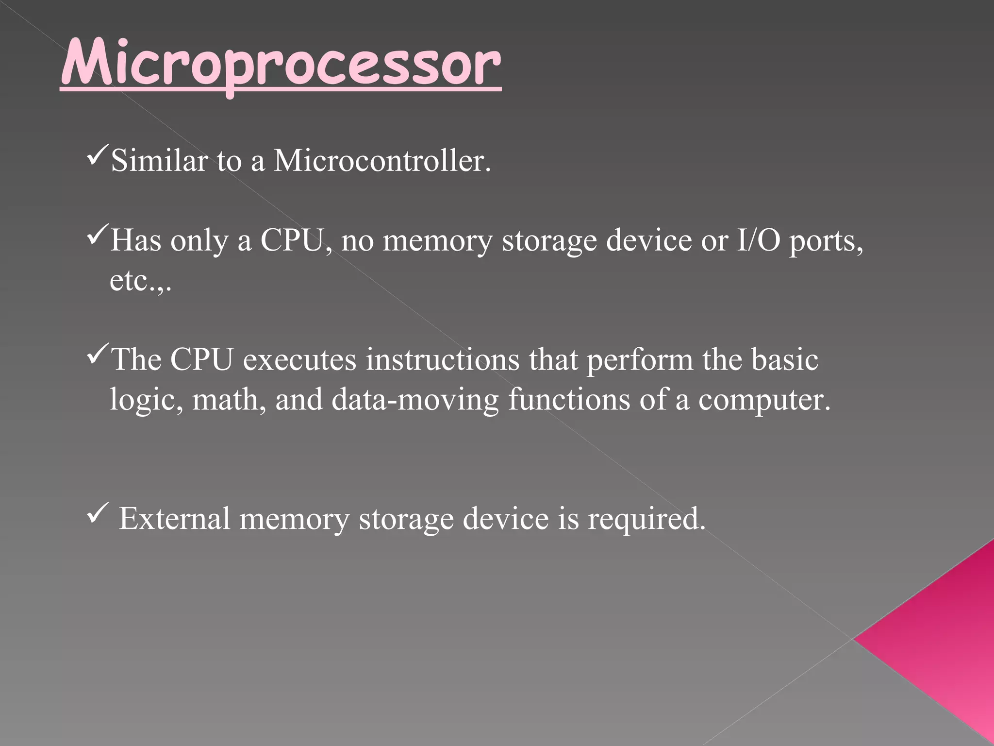 Microprocessor Similar to a Microcontroller. Has only a CPU, no memory storage device or I/O ports,  etc.,. The CPU executes instructions that perform the basic  logic, math, and data-moving functions of a computer. External memory storage device is required. 