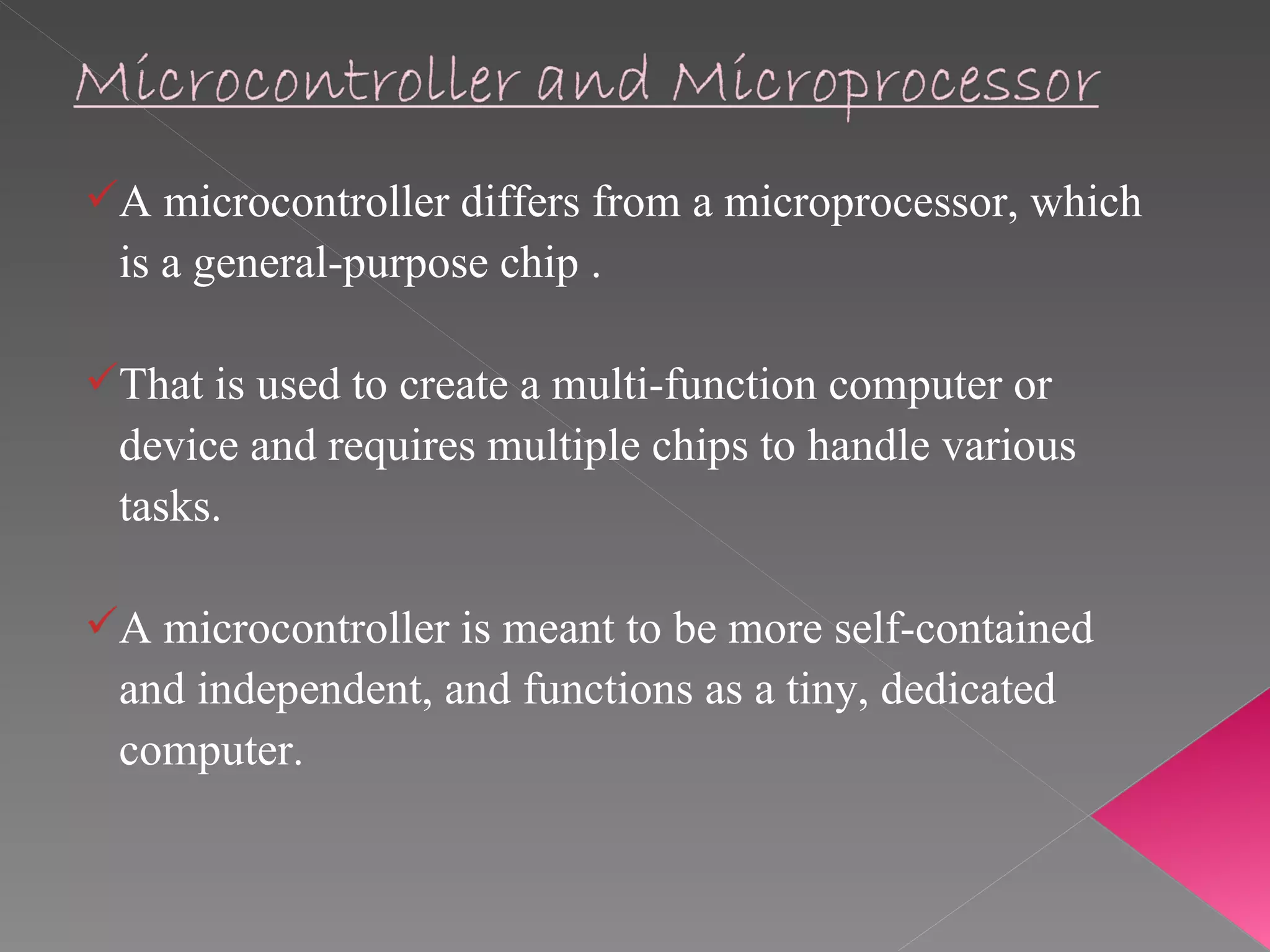 A microcontroller differs from a microprocessor, which  is a general-purpose chip . That is used to create a multi-function computer or  device and requires multiple chips to handle various  tasks.  A microcontroller is meant to be more self-contained  and independent, and functions as a tiny, dedicated  computer. 