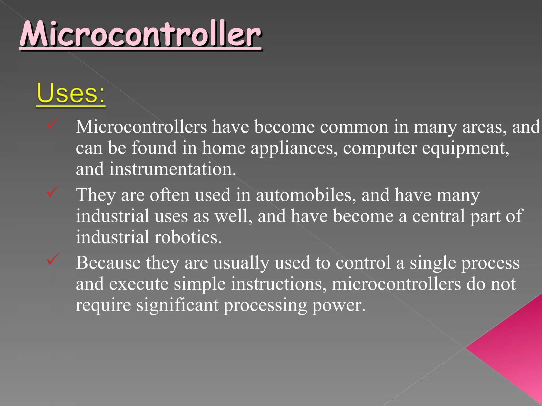 Microcontroller Microcontrollers have become common in many areas, and can be found in home appliances, computer equipment, and instrumentation. They are often used in automobiles, and have many industrial uses as well, and have become a central part of industrial robotics. Because they are usually used to control a single process  and execute simple instructions, microcontrollers do not require significant processing power.   