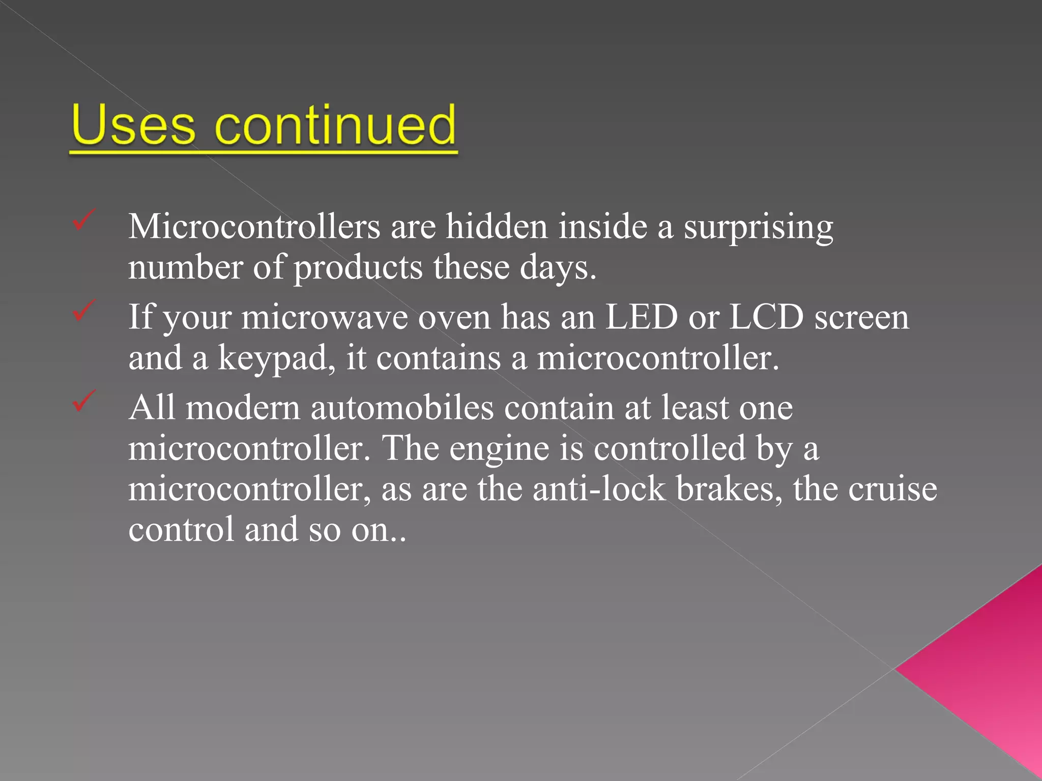 Microcontrollers are hidden inside a surprising number of products these days.  If your microwave oven has an LED or LCD screen and a keypad, it contains a microcontroller.  All modern automobiles contain at least one microcontroller. The engine is controlled by a microcontroller, as are the anti-lock brakes, the cruise control and so on..  
