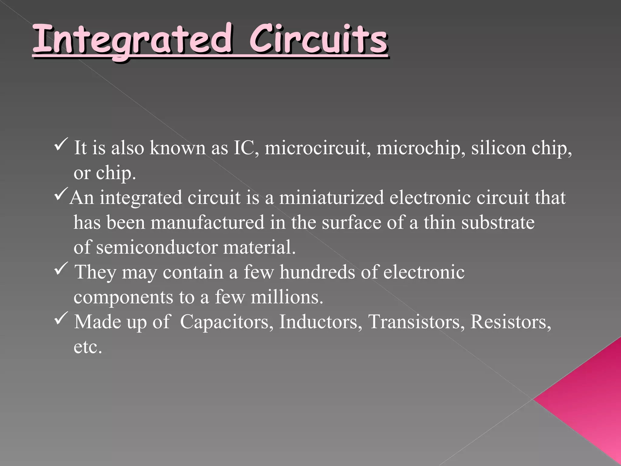 Integrated Circuits It is also known as IC, microcircuit, microchip, silicon chip,  or chip.  An integrated circuit is a miniaturized electronic circuit that    has been manufactured in the surface of a thin substrate  of semiconductor material. They may contain a few hundreds of electronic  components to a few millions. Made up of  Capacitors, Inductors, Transistors, Resistors,  etc. 
