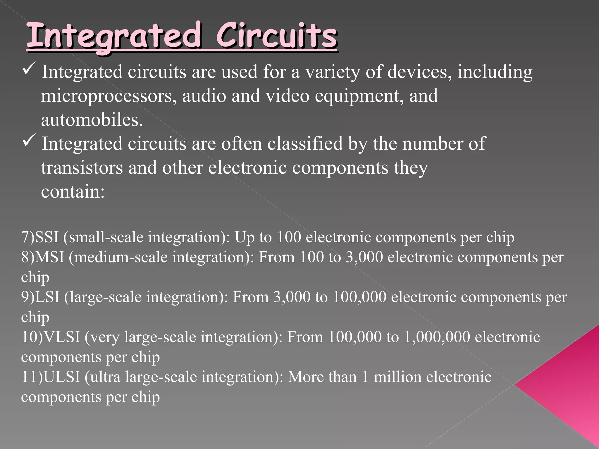 Integrated Circuits Integrated circuits are used for a variety of devices, including  microprocessors, audio and video equipment, and  automobiles.  Integrated circuits are often classified by the number of  transistors and other electronic components they    contain:  SSI (small-scale integration): Up to 100 electronic components per chip  MSI (medium-scale integration): From 100 to 3,000 electronic components per chip  LSI (large-scale integration): From 3,000 to 100,000 electronic components per chip  VLSI (very large-scale integration): From 100,000 to 1,000,000 electronic components per chip  ULSI (ultra large-scale integration): More than 1 million electronic components per chip 