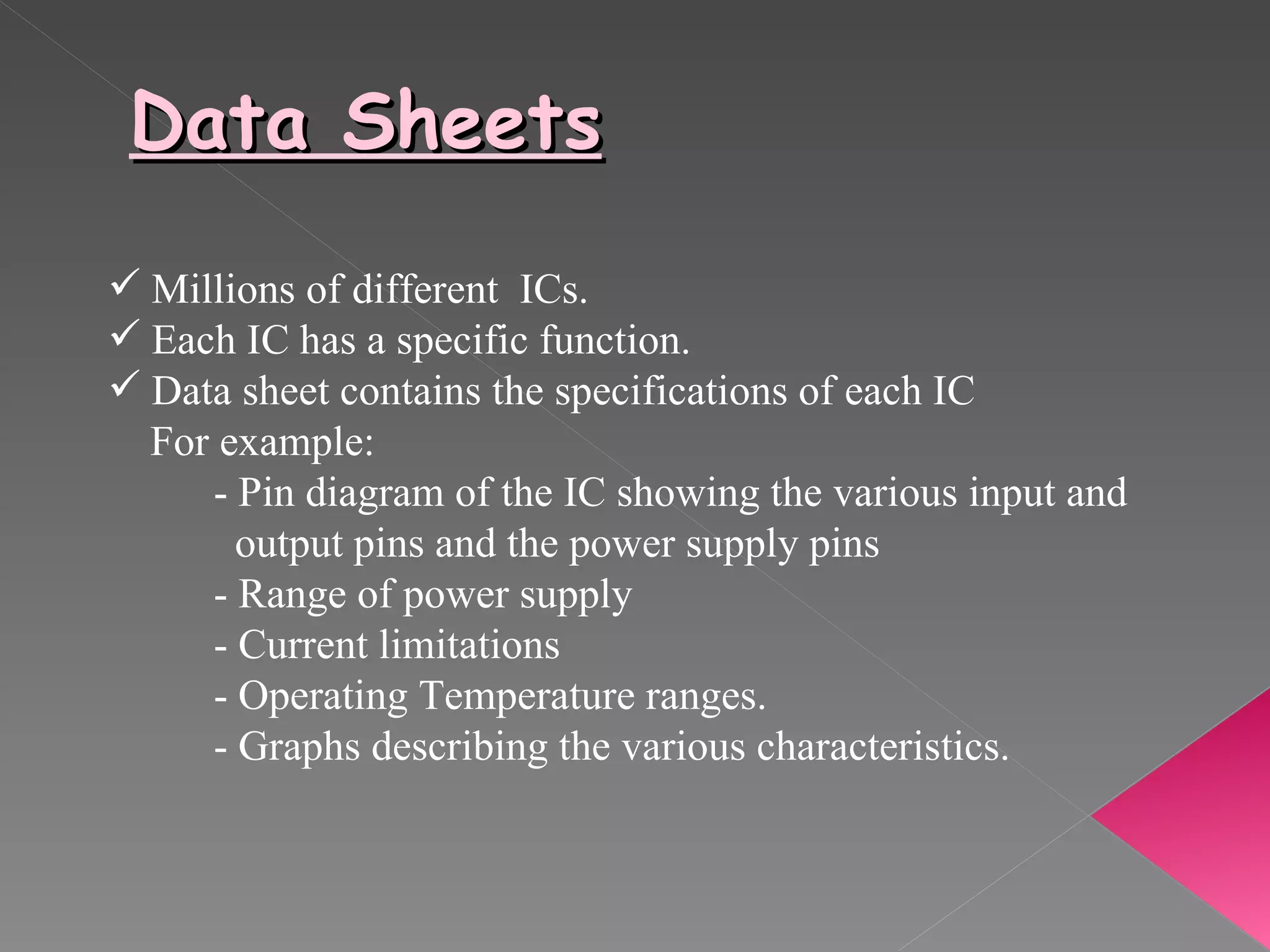 Data Sheets Millions of different  ICs. Each IC has a specific function. Data sheet contains the specifications of each IC For example: - Pin diagram of the IC showing the various input and  output pins and the power supply pins - Range of power supply - Current limitations - Operating Temperature ranges. - Graphs describing the various characteristics. 
