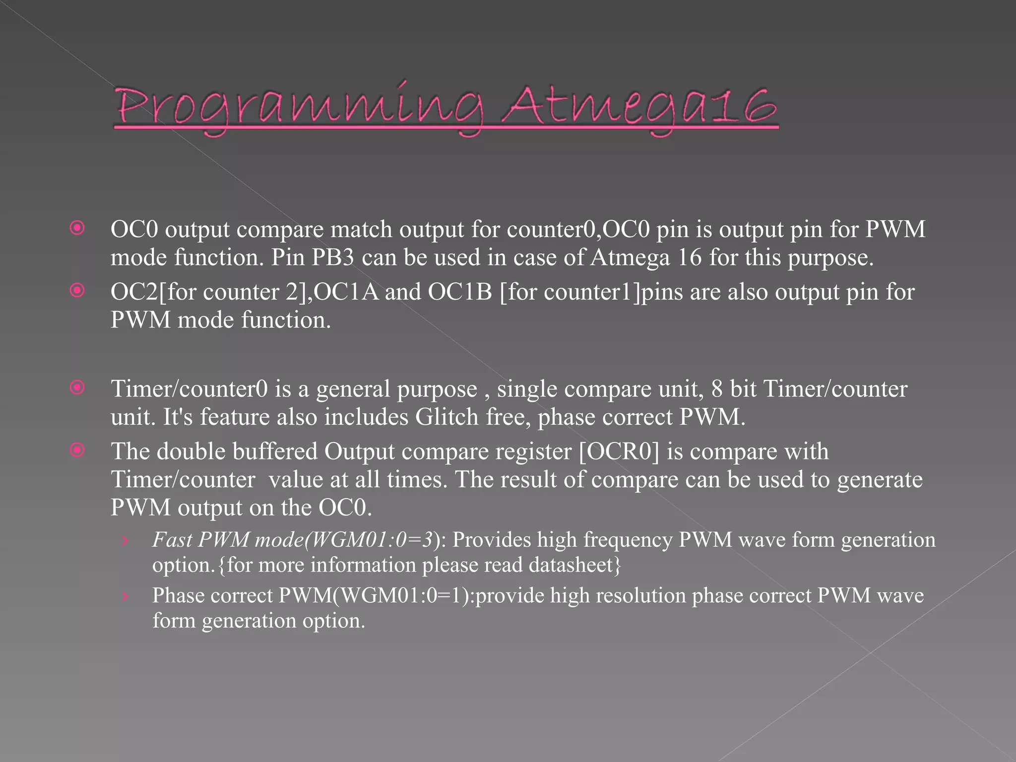 OC0 output compare match output for counter0,OC0 pin is output pin for PWM mode function. Pin PB3 can be used in case of Atmega 16 for this purpose. OC2[for counter 2],OC1A and OC1B [for counter1]pins are also output pin for PWM mode function. Timer/counter0 is a general purpose , single compare unit, 8 bit Timer/counter unit. It's feature also includes Glitch free, phase correct PWM. The double buffered Output compare register [OCR0] is compare with Timer/counter  value at all times. The result of compare can be used to generate PWM output on the OC0. Fast PWM mode(WGM01:0=3 ): Provides high frequency PWM wave form generation option.{for more information please read datasheet} Phase correct PWM(WGM01:0=1):provide high resolution phase correct PWM wave form generation option. 