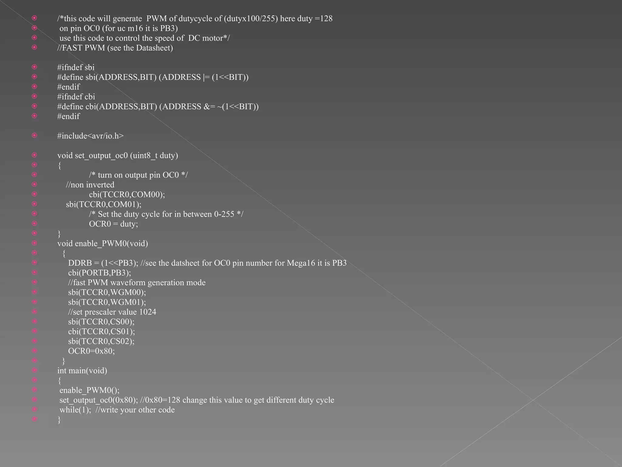 /*this code will generate  PWM of dutycycle of (dutyx100/255) here duty =128 on pin OC0 (for uc m16 it is PB3)  use this code to control the speed of  DC motor*/ //FAST PWM (see the Datasheet) #ifndef sbi #define sbi(ADDRESS,BIT) (ADDRESS |= (1<<BIT)) #endif #ifndef cbi #define cbi(ADDRESS,BIT) (ADDRESS &= ~(1<<BIT)) #endif #include<avr/io.h> void set_output_oc0 (uint8_t duty) { /* turn on output pin OC0 */ //non inverted cbi(TCCR0,COM00); sbi(TCCR0,COM01); /* Set the duty cycle for in between 0-255 */ OCR0 = duty;  } void enable_PWM0(void) {  DDRB = (1<<PB3); //see the datsheet for OC0 pin number for Mega16 it is PB3 cbi(PORTB,PB3); //fast PWM waveform generation mode sbi(TCCR0,WGM00); sbi(TCCR0,WGM01); //set prescaler value 1024 sbi(TCCR0,CS00); cbi(TCCR0,CS01); sbi(TCCR0,CS02); OCR0=0x80; } int main(void) { enable_PWM0(); set_output_oc0(0x80); //0x80=128 change this value to get different duty cycle while(1);  //write your other code } 