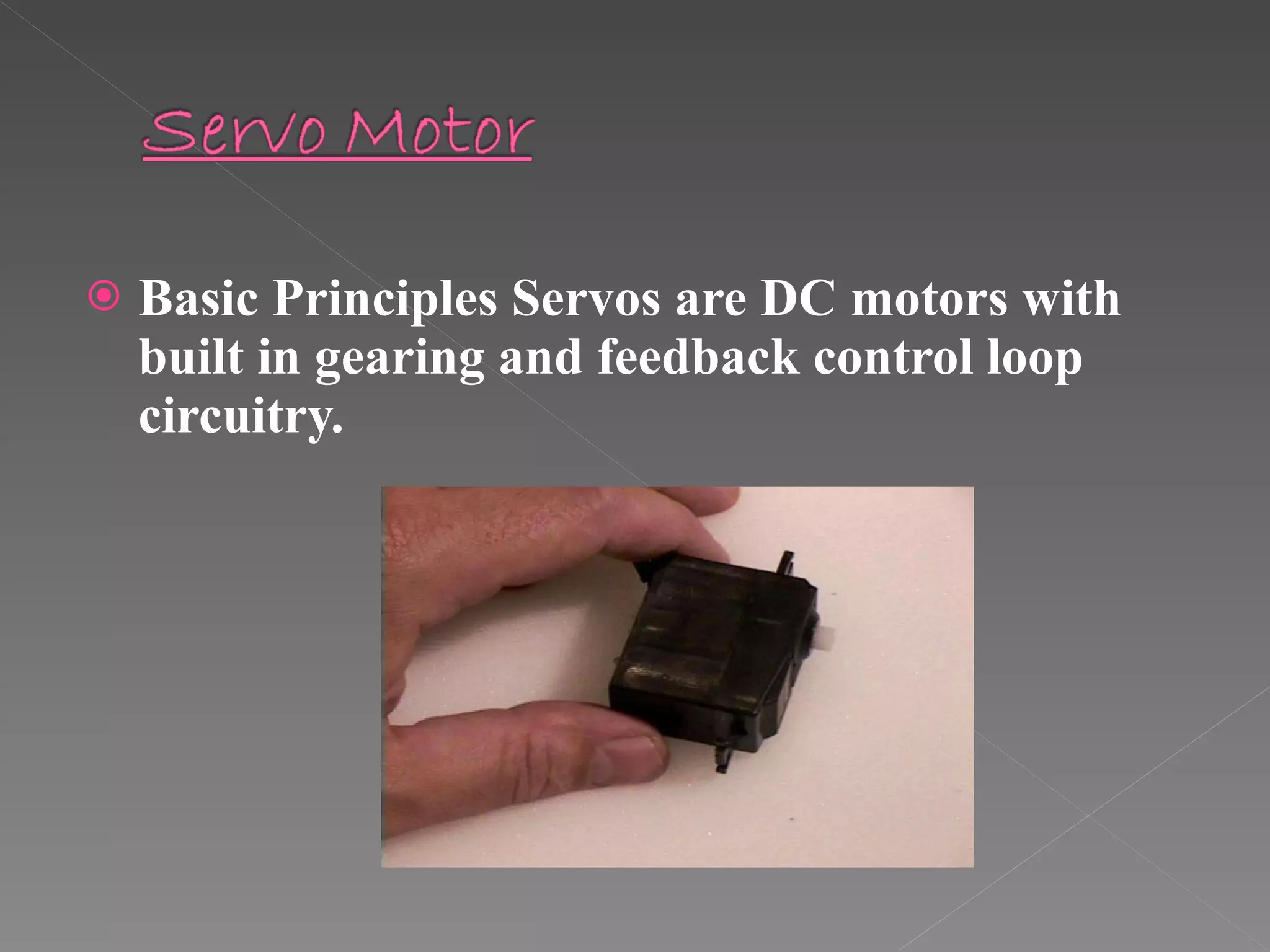 Basic Principles Servos are DC motors with built in gearing and feedback control loop circuitry.  