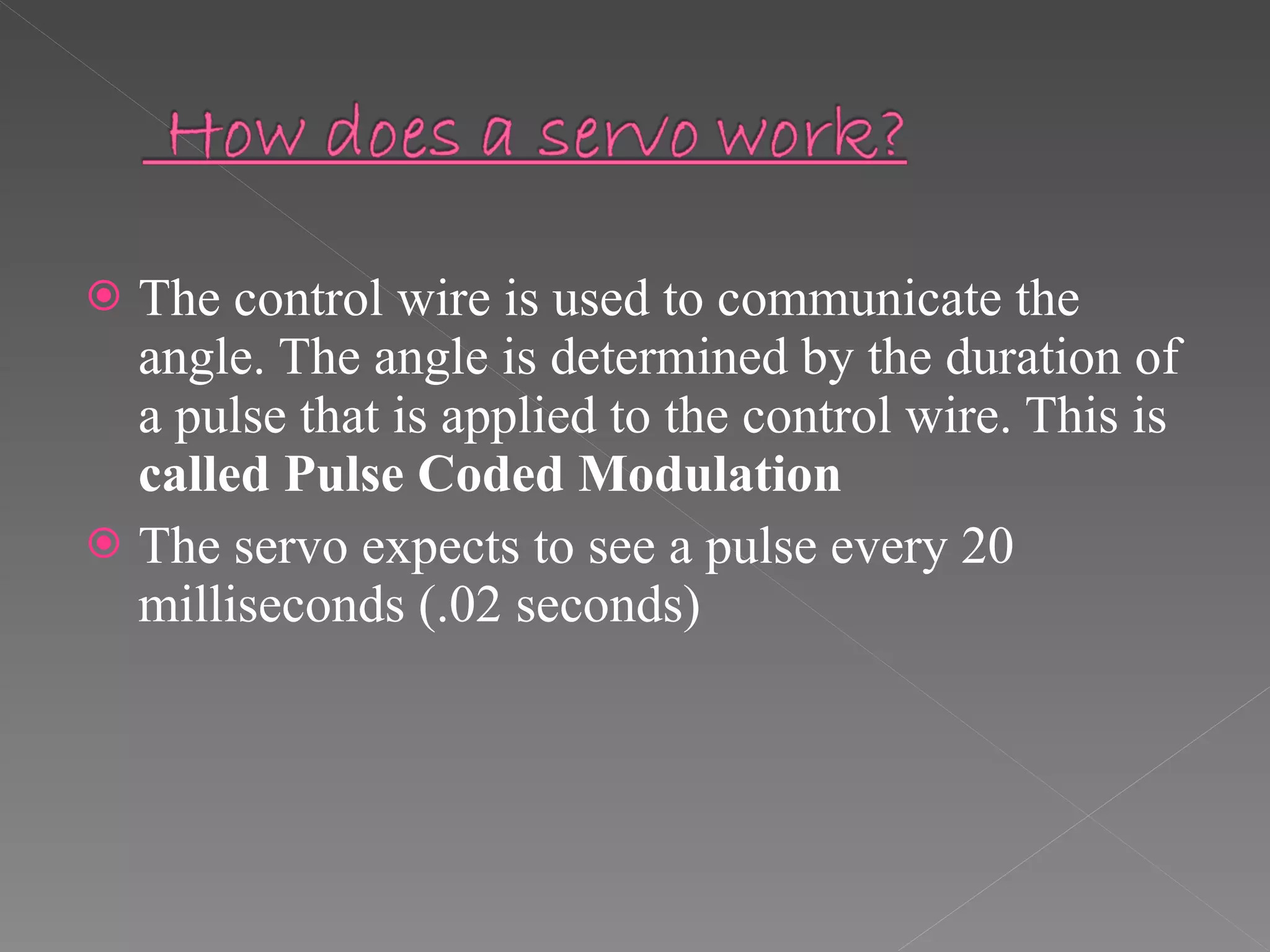 The control wire is used to communicate the angle. The angle is determined by the duration of a pulse that is applied to the control wire. This is  called Pulse Coded Modulation The servo expects to see a pulse every 20 milliseconds (.02 seconds) 