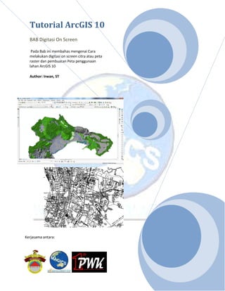 Tutorial ArcGIS 10
BAB Digitasi On Screen
Pada Bab ini membahas mengenai Cara
melakukan digitasi on screen citra atau peta
raster dan pembuatan Peta penggunaan
lahan ArcGIS 10
Author: Irwan, ST
Kerjasama antara:
 