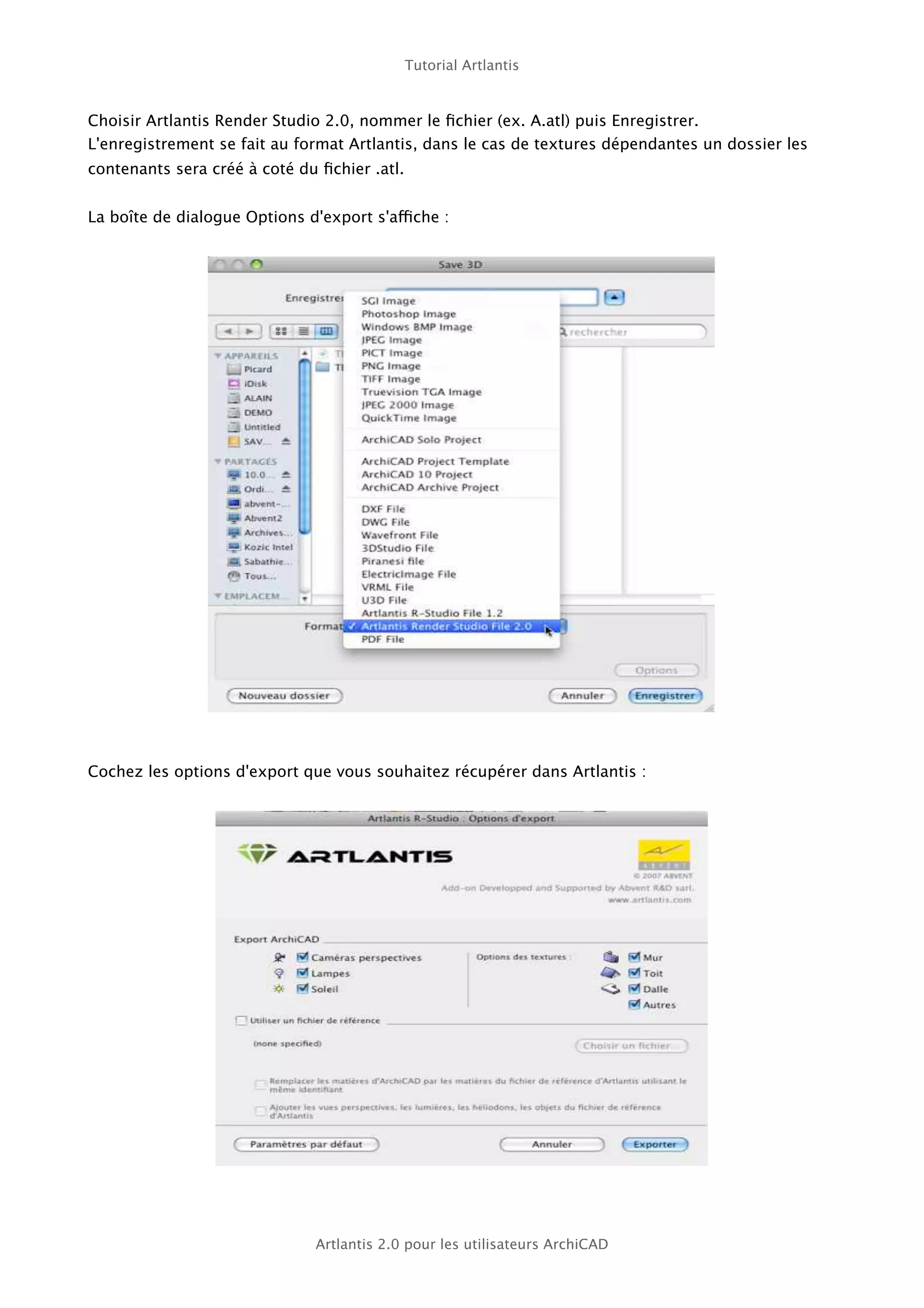Tutorial Artlantis



Choisir Artlantis Render Studio 2.0, nommer le ﬁchier (ex. A.atl) puis Enregistrer.
L'enregistrement se fait au format Artlantis, dans le cas de textures dépendantes un dossier les
contenants sera créé à coté du ﬁchier .atl.


La boîte de dialogue Options d'export s'affiche :




Cochez les options d'export que vous souhaitez récupérer dans Artlantis :




                              Artlantis 2.0 pour les utilisateurs ArchiCAD
 