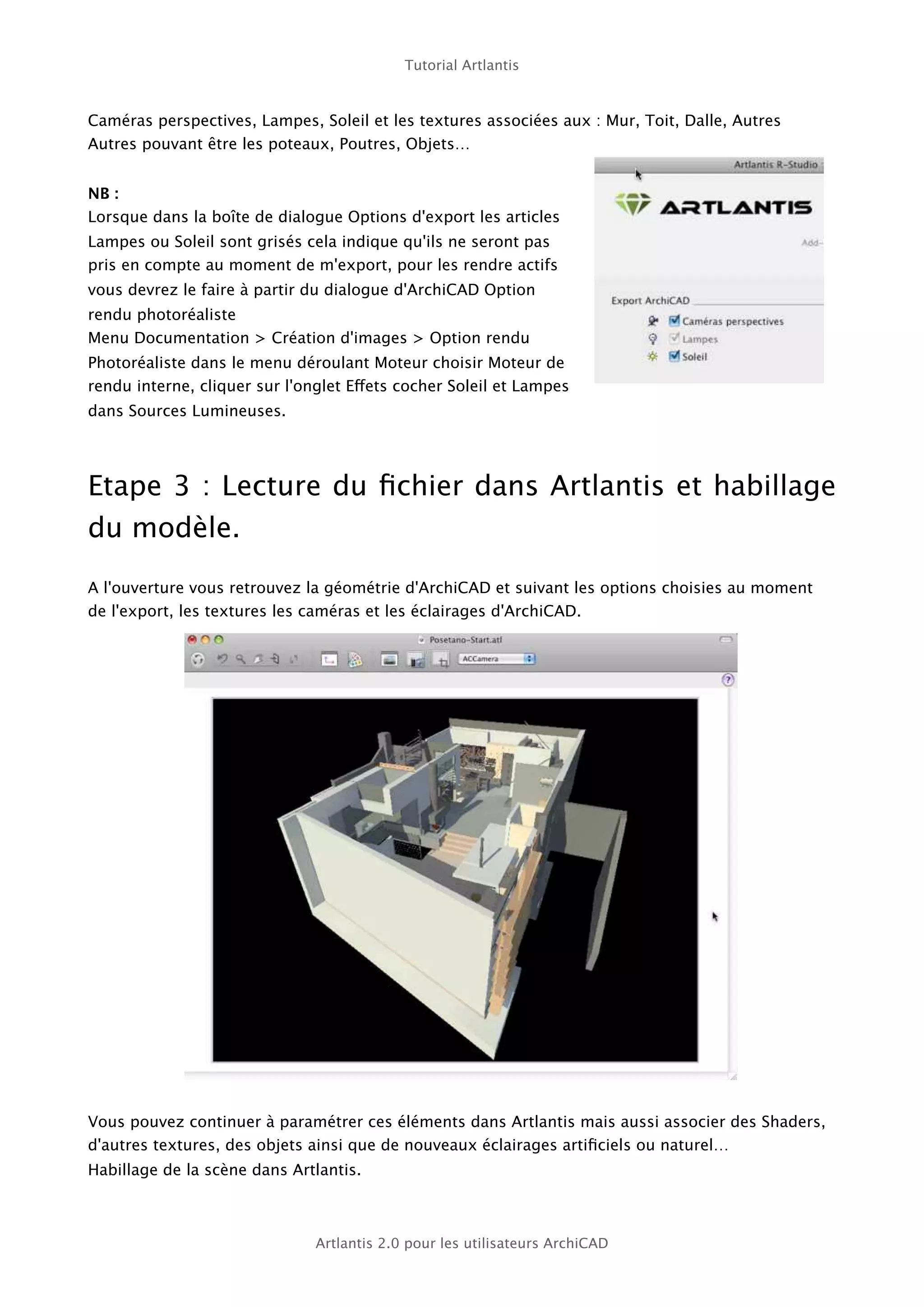 Tutorial Artlantis



Caméras perspectives, Lampes, Soleil et les textures associées aux : Mur, Toit, Dalle, Autres
Autres pouvant être les poteaux, Poutres, Objets…


NB :
Lorsque dans la boîte de dialogue Options d'export les articles
Lampes ou Soleil sont grisés cela indique qu'ils ne seront pas
pris en compte au moment de m'export, pour les rendre actifs
vous devrez le faire à partir du dialogue d'ArchiCAD Option
rendu photoréaliste
Menu Documentation > Création d'images > Option rendu
Photoréaliste dans le menu déroulant Moteur choisir Moteur de
rendu interne, cliquer sur l'onglet Effets cocher Soleil et Lampes
dans Sources Lumineuses.




Etape 3 : Lecture du ﬁchier dans Artlantis et habillage
du modèle.

A l'ouverture vous retrouvez la géométrie d'ArchiCAD et suivant les options choisies au moment
de l'export, les textures les caméras et les éclairages d'ArchiCAD.




Vous pouvez continuer à paramétrer ces éléments dans Artlantis mais aussi associer des Shaders,
d'autres textures, des objets ainsi que de nouveaux éclairages artiﬁciels ou naturel…
Habillage de la scène dans Artlantis.



                               Artlantis 2.0 pour les utilisateurs ArchiCAD
 