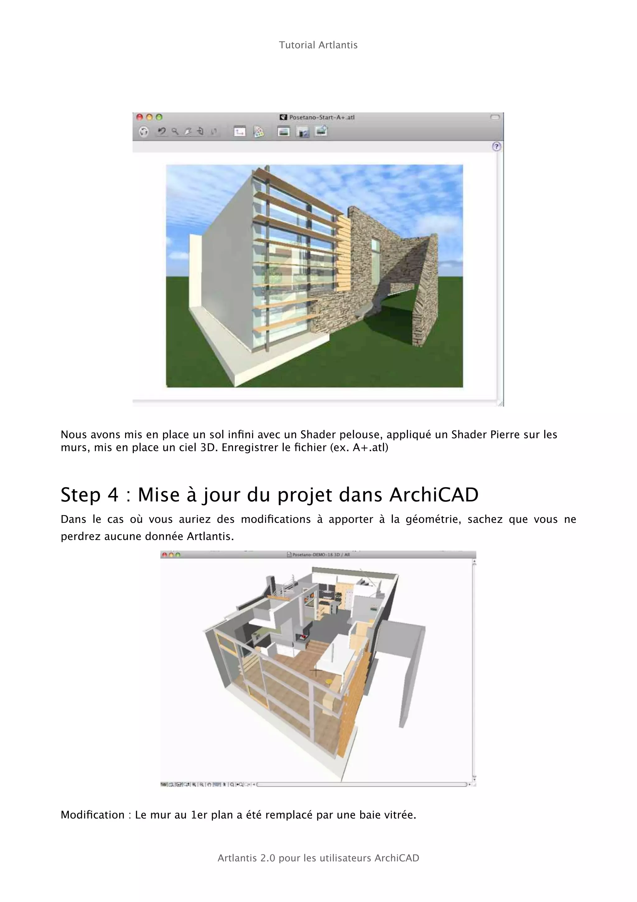 Tutorial Artlantis




Nous avons mis en place un sol inﬁni avec un Shader pelouse, appliqué un Shader Pierre sur les
murs, mis en place un ciel 3D. Enregistrer le ﬁchier (ex. A+.atl)



Step 4 : Mise à jour du projet dans ArchiCAD
Dans le cas où vous auriez des modiﬁcations à apporter à la géométrie, sachez que vous ne
perdrez aucune donnée Artlantis.




Modiﬁcation : Le mur au 1er plan a été remplacé par une baie vitrée.



                             Artlantis 2.0 pour les utilisateurs ArchiCAD
 