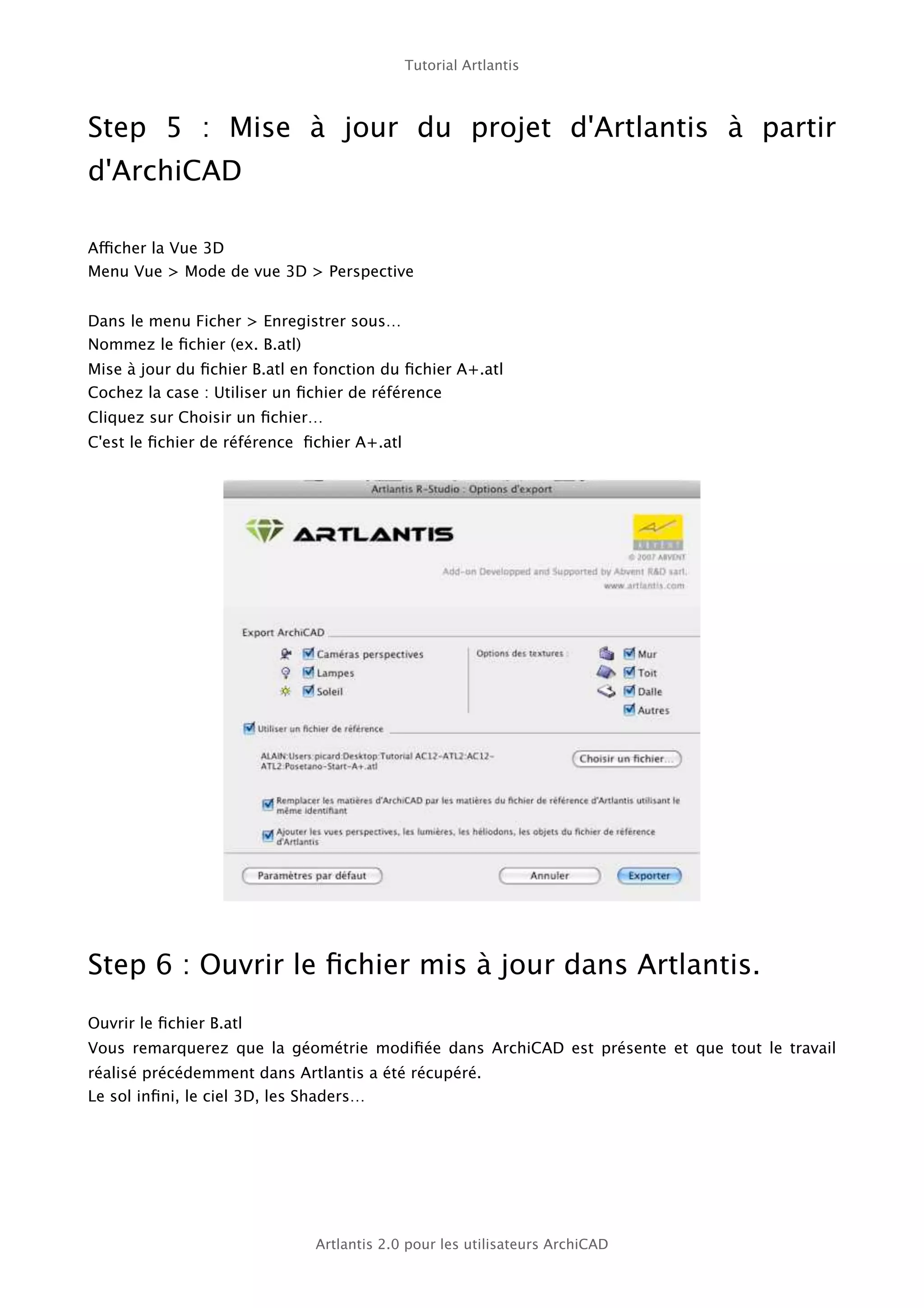 Tutorial Artlantis



Step 5   : Mise à jour du projet d'Artlantis à partir
d'ArchiCAD

Afficher la Vue 3D
Menu Vue > Mode de vue 3D > Perspective


Dans le menu Ficher > Enregistrer sous…
Nommez le ﬁchier (ex. B.atl)
Mise à jour du ﬁchier B.atl en fonction du ﬁchier A+.atl
Cochez la case : Utiliser un ﬁchier de référence
Cliquez sur Choisir un ﬁchier…
C'est le ﬁchier de référence ﬁchier A+.atl




Step 6 : Ouvrir le ﬁchier mis à jour dans Artlantis.
Ouvrir le ﬁchier B.atl
Vous remarquerez que la géométrie modiﬁée dans ArchiCAD est présente et que tout le travail
réalisé précédemment dans Artlantis a été récupéré.
Le sol inﬁni, le ciel 3D, les Shaders…




                              Artlantis 2.0 pour les utilisateurs ArchiCAD
 