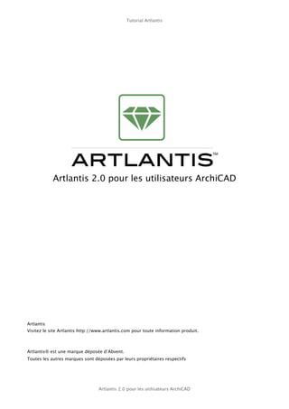 Tutorial Artlantis




            Artlantis 2.0 pour les utilisateurs ArchiCAD




Artlantis
Visitez le site Artlantis http://www.artlantis.com pour toute information produit.



Artlantis® est une marque déposée d’Abvent.
Toutes les autres marques sont déposées par leurs propriétaires respectifs




                                  Artlantis 2.0 pour les utilisateurs ArchiCAD
 