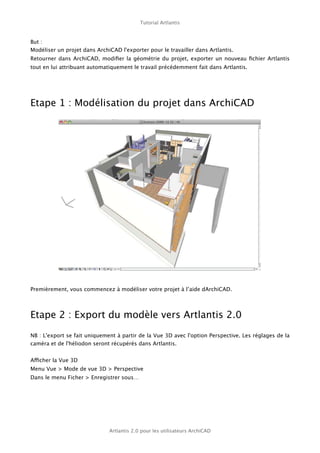 Tutorial Artlantis



But :
Modéliser un projet dans ArchiCAD l'exporter pour le travailler dans Artlantis.
Retourner dans ArchiCAD, modiﬁer la géométrie du projet, exporter un nouveau ﬁchier Artlantis
tout en lui attribuant automatiquement le travail précédemment fait dans Artlantis.




Etape 1 : Modélisation du projet dans ArchiCAD




Premièrement, vous commencez à modéliser votre projet à l’aide dArchiCAD.




Etape 2 : Export du modèle vers Artlantis 2.0

NB : L'export se fait uniquement à partir de la Vue 3D avec l'option Perspective. Les réglages de la
caméra et de l'héliodon seront récupérés dans Artlantis.


Afficher la Vue 3D
Menu Vue > Mode de vue 3D > Perspective
Dans le menu Ficher > Enregistrer sous…




                              Artlantis 2.0 pour les utilisateurs ArchiCAD
 