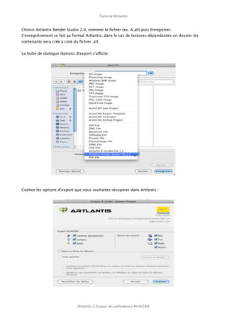 Tutorial Artlantis



Choisir Artlantis Render Studio 2.0, nommer le ﬁchier (ex. A.atl) puis Enregistrer.
L'enregistrement se fait au format Artlantis, dans le cas de textures dépendantes un dossier les
contenants sera créé à coté du ﬁchier .atl.


La boîte de dialogue Options d'export s'affiche :




Cochez les options d'export que vous souhaitez récupérer dans Artlantis :




                              Artlantis 2.0 pour les utilisateurs ArchiCAD
 